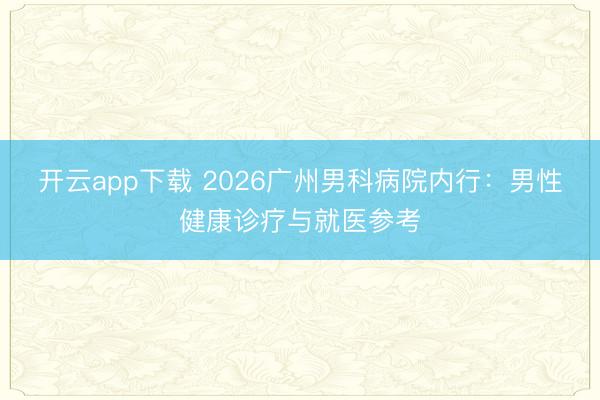 开云app下载 2026广州男科病院内行：男性健康诊疗与就医参考