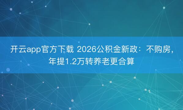 开云app官方下载 2026公积金新政：不购房，年提1.2万转养老更合算