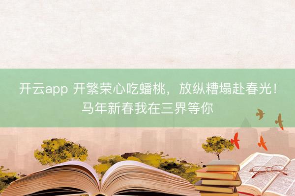 开云app 开繁荣心吃蟠桃，放纵糟塌赴春光！马年新春我在三界等你