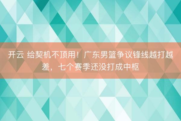 开云 给契机不顶用！广东男篮争议锋线越打越差，七个赛季还没打成中枢