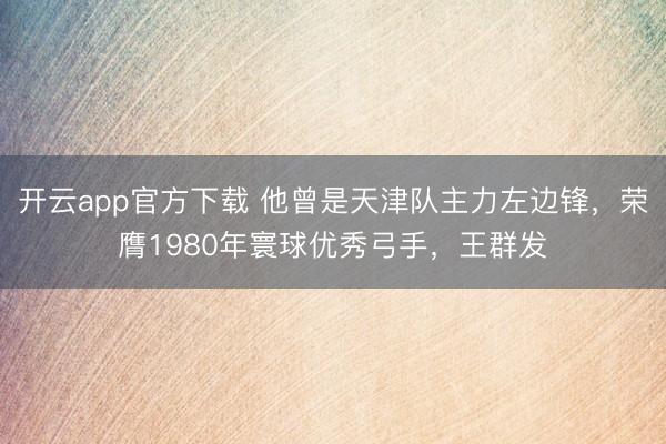 开云app官方下载 他曾是天津队主力左边锋，荣膺1980年寰球优秀弓手，王群发