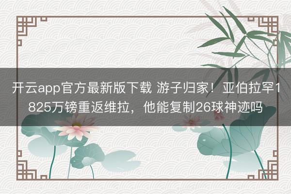 开云app官方最新版下载 游子归家！亚伯拉罕1825万镑重返维拉，他能复制26球神迹吗