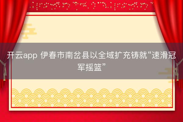 开云app 伊春市南岔县以全域扩充铸就“速滑冠军摇篮”