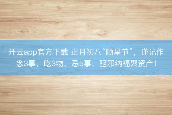 开云app官方下载 正月初八“顺星节”，谨记作念3事，吃3物，忌5事，驱邪纳福聚资产！