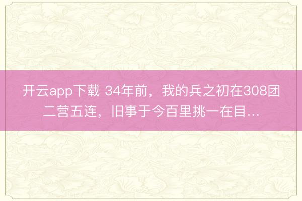 开云app下载 34年前，我的兵之初在308团二营五连，旧事于今百里挑一在目…