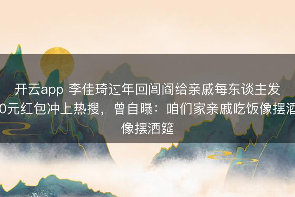 开云app 李佳琦过年回闾阎给亲戚每东谈主发500元红包冲上热搜，曾自曝：咱们家亲戚吃饭像摆酒筵