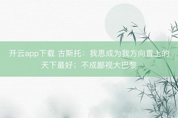 开云app下载 古斯托:我思成为我方向置上的天下最好;不成鄙视大巴黎