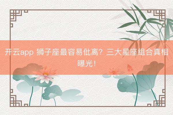 开云app 狮子座最容易仳离?三大星座组合真相曝光!
