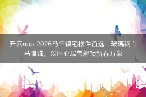 开云app 2026马年镇宅摆件首选!玻璃钢白马雕饰,以匠心瑞兽解锁新春万象