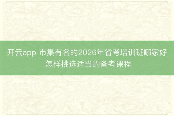 开云app 市集有名的2026年省考培训班哪家好 怎样挑选适当的备考课程