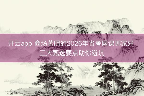 开云app 商场著明的2026年省考网课哪家好 三大甄选要点助你避坑