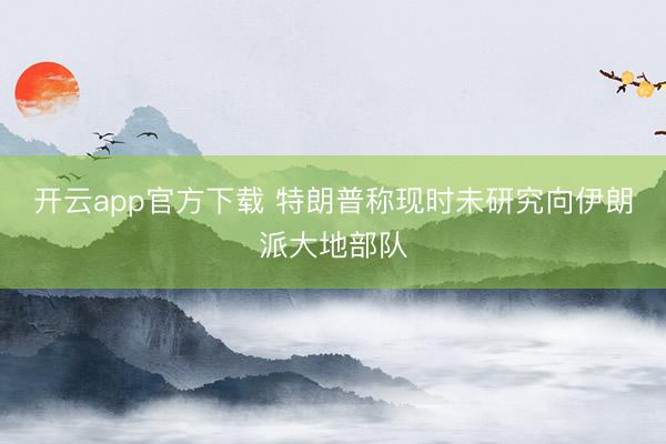 开云app官方下载 特朗普称现时未研究向伊朗派大地部队