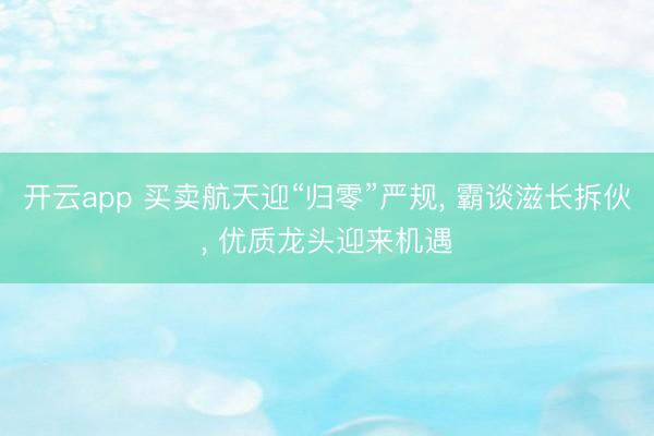开云app 买卖航天迎“归零”严规, 霸谈滋长拆伙, 优质龙头迎来机遇