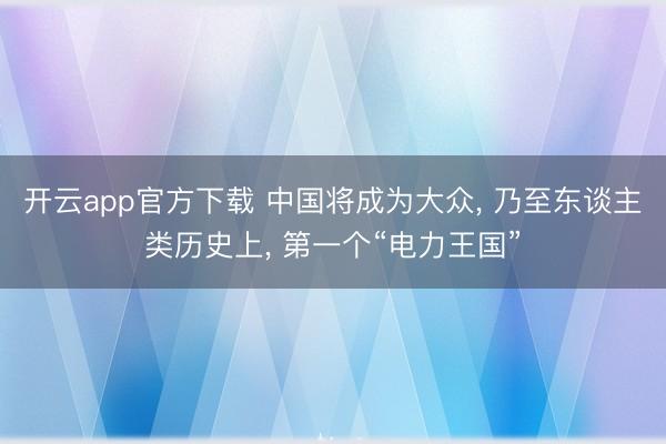 开云app官方下载 中国将成为大众, 乃至东谈主类历史上, 第一个“电力王国”