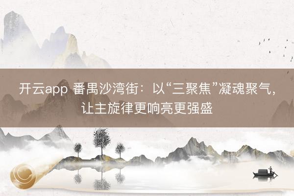 开云app 番禺沙湾街：以“三聚焦”凝魂聚气，让主旋律更响亮更强盛