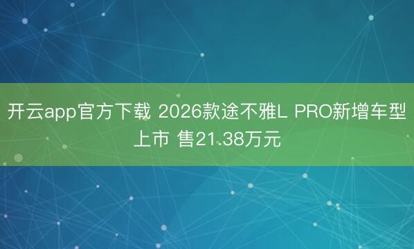开云app官方下载 2026款途不雅L PRO新增车型上市 售21.38万元