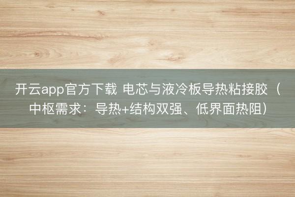 开云app官方下载 电芯与液冷板导热粘接胶（中枢需求：导热+结构双强、低界面热阻）