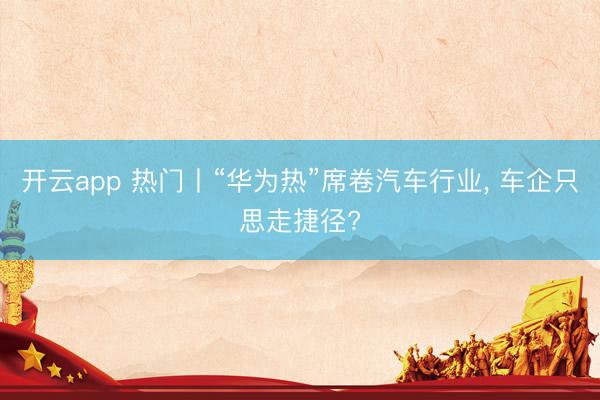 开云app 热门丨“华为热”席卷汽车行业, 车企只思走捷径?