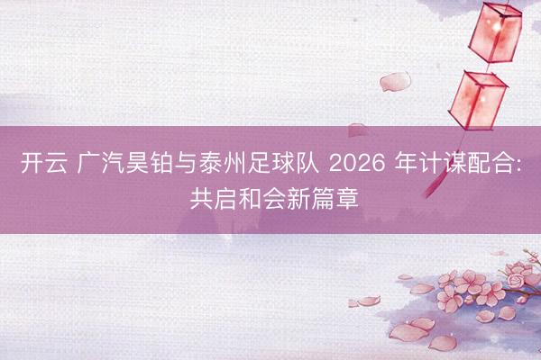 开云 广汽昊铂与泰州足球队 2026 年计谋配合: 共启和会新篇章