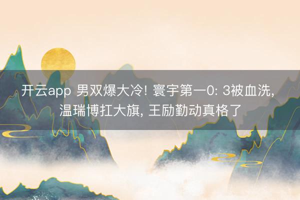 开云app 男双爆大冷! 寰宇第一0: 3被血洗， 温瑞博扛大旗， 王励勤动真格了