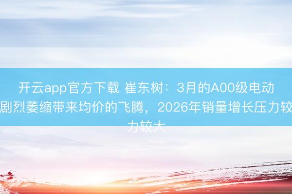 开云app官方下载 崔东树:3月的A00级电动车剧烈萎缩带来均价的飞腾,2026年销量增长压力较大