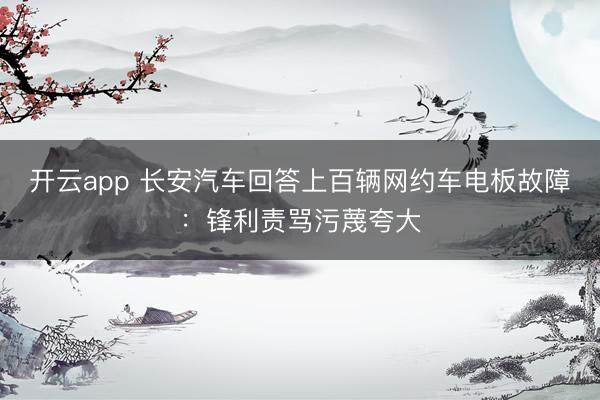 开云app 长安汽车回答上百辆网约车电板故障:锋利责骂污蔑夸大