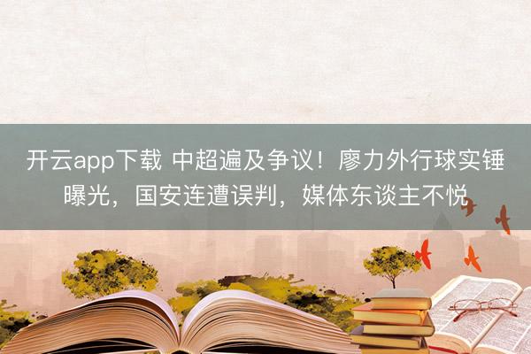 开云app下载 中超遍及争议！廖力外行球实锤曝光，国安连遭误判，媒体东谈主不悦