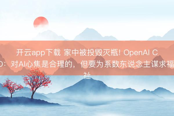 开云app下载 家中被投毁灭瓶! OpenAI CEO：对AI心焦是合理的，但要为系数东说念主谋求福祉