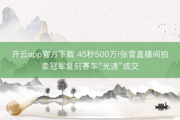 开云app官方下载 45秒500万!张雪直播间拍卖冠军复刻赛车“光速”成交
