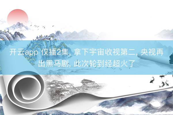 开云app 仅播2集， 拿下宇宙收视第二， 央视再出黑马剧， 此次轮到经超火了