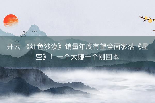 开云 《红色沙漠》销量年底有望全面寥落《星空》!一个大赚一个刚回本