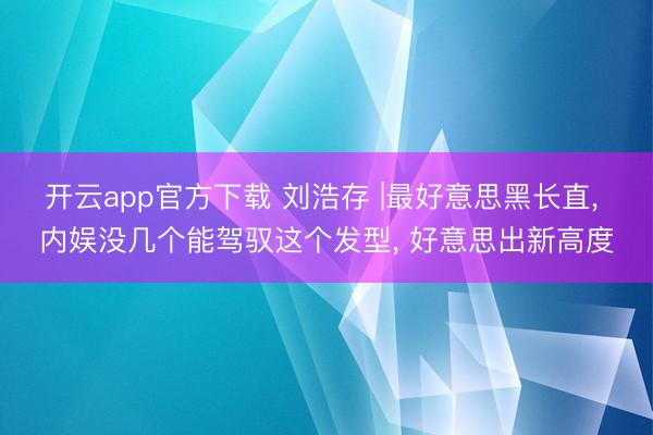 开云app官方下载 刘浩存 |最好意思黑长直， 内娱没几个能驾驭这个发型，<a href=