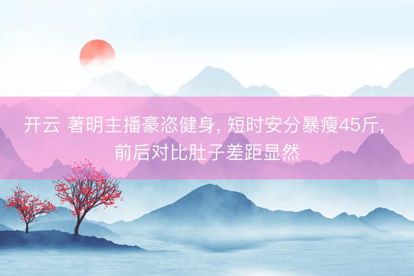 开云 著明主播豪恣健身， 短时安分暴瘦45斤， 前后对比肚子差距显然