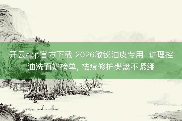 开云app官方下载 2026敏锐油皮专用: 讲理控油洗面奶榜单， 祛痘修护樊篱不紧绷