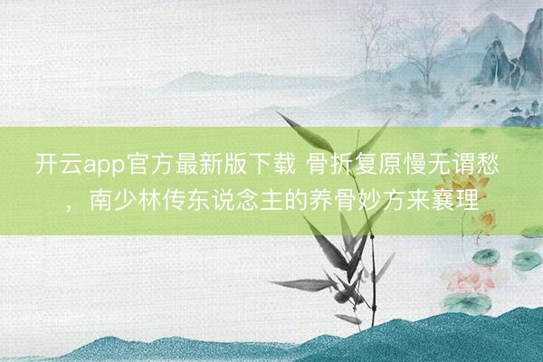 开云app官方最新版下载 骨折复原慢无谓愁 ，南少林传东说念主的养骨妙方来襄理