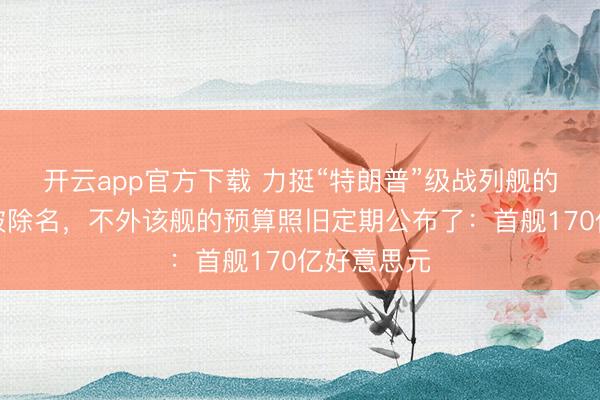 开云app官方下载 力挺“特朗普”级战列舰的舟师部长被除名，不外该舰的预算照旧定期公布了：首舰170亿好意思元