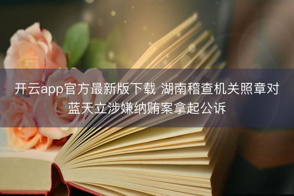 开云app官方最新版下载 湖南稽查机关照章对蓝天立涉嫌纳贿案拿起公诉