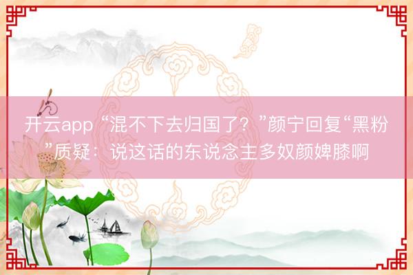 开云app “混不下去归国了？”颜宁回复“黑粉”质疑：说这话的东说念主多奴颜婢膝啊