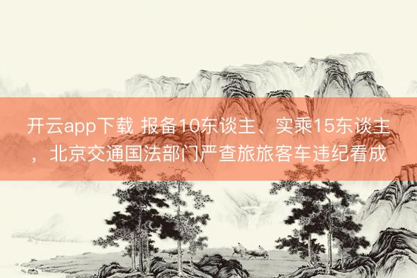 开云app下载 报备10东谈主、实乘15东谈主，北京交通国法部门严查旅旅客车违纪看成