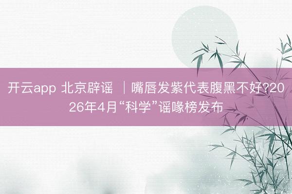 开云app 北京辟谣 │嘴唇发紫代表腹黑不好?2026年4月“科学”谣喙榜发布