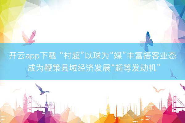 开云app下载 “村超”以球为“媒”丰富搭客业态 成为鞭策县域经济发展“超等发动机”