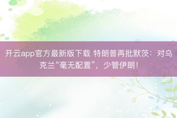开云app官方最新版下载 特朗普再批默茨：对乌克兰“毫无配置”，少管伊朗！