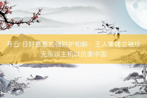 开云 日好意思加强防护和解：王人集建立袖珍无东谈主机以抗衡中国