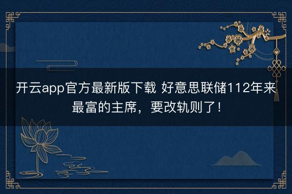 开云app官方最新版下载 好意思联储112年来最富的主席，要改轨则了！