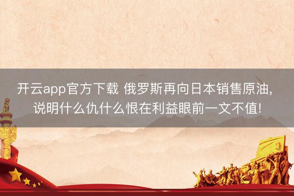开云app官方下载 俄罗斯再向日本销售原油, 说明什么仇什么恨在利益眼前一文不值!