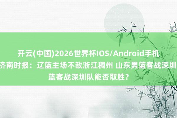 开云(中国)2026世界杯IOS/Android手机通用版app 济南时报：辽篮主场不敌浙江稠州 山东男篮客战深圳队能否取胜？