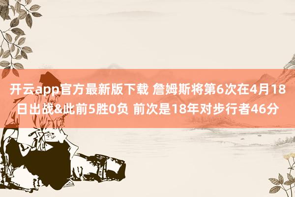 开云app官方最新版下载 詹姆斯将第6次在4月18日出战&此前5胜0负 前次是18年对步行者46分