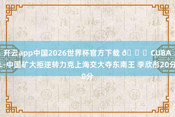 开云app中国2026世界杯官方下载 🏀CUBAL-中国矿大拒逆转力克上海交大夺东南王 李欣彤20分