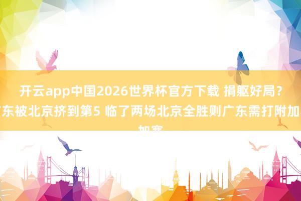 开云app中国2026世界杯官方下载 捐躯好局？广东被北京挤到第5 临了两场北京全胜则广东需打附加赛