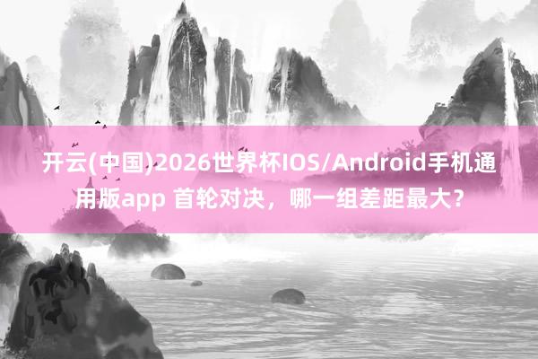 开云(中国)2026世界杯IOS/Android手机通用版app 首轮对决，哪一组差距最大？